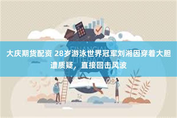 大庆期货配资 28岁游泳世界冠军刘湘因穿着大胆遭质疑，直接回击风波