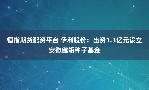 恒指期货配资平台 伊利股份：出资1.3亿元设立安徽健瓴种子基金