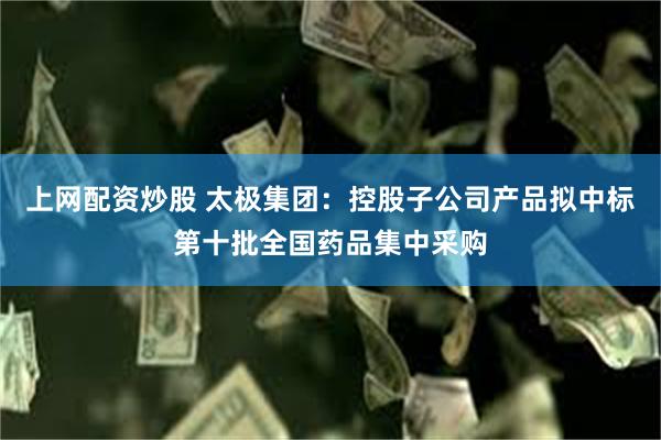 上网配资炒股 太极集团：控股子公司产品拟中标第十批全国药品集中采购