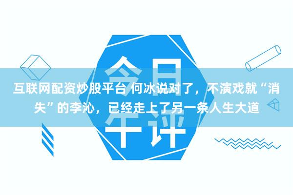 互联网配资炒股平台 何冰说对了，不演戏就“消失”的李沁，已经走上了另一条人生大道