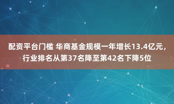 配资平台门槛 华商基金规模一年增长13.4亿元，行业排名从第37名降至第42名下降5位