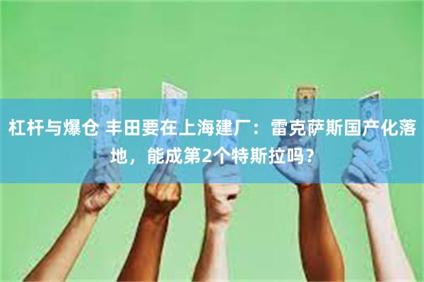 杠杆与爆仓 丰田要在上海建厂：雷克萨斯国产化落地，能成第2个特斯拉吗？