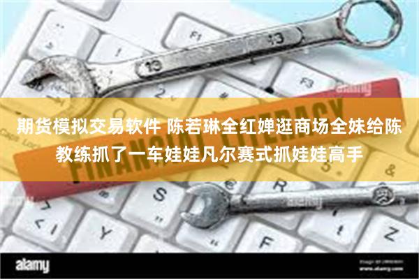 期货模拟交易软件 陈若琳全红婵逛商场全妹给陈教练抓了一车娃娃凡尔赛式抓娃娃高手