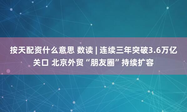 按天配资什么意思 数读 | 连续三年突破3.6万亿关口 北京外贸“朋友圈”持续扩容