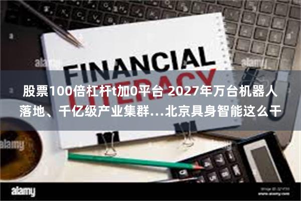 股票100倍杠杆t加0平台 2027年万台机器人落地、千亿级产业集群…北京具身智能这么干