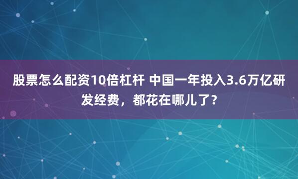 股票怎么配资10倍杠杆 中国一年投入3.6万亿研发经费，都花在哪儿了？