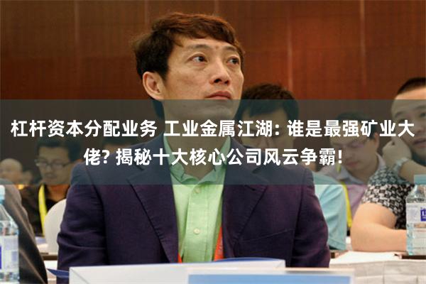 杠杆资本分配业务 工业金属江湖: 谁是最强矿业大佬? 揭秘十大核心公司风云争霸!