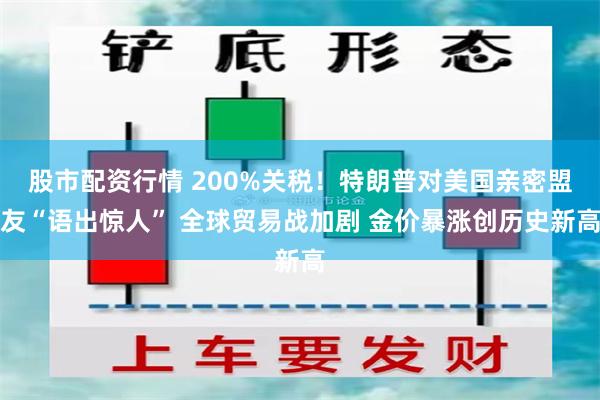 股市配资行情 200%关税！特朗普对美国亲密盟友“语出惊人” 全球贸易战加剧 金价暴涨创历史新高