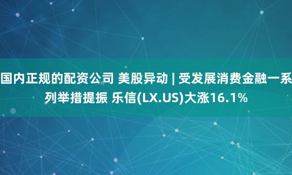 国内正规的配资公司 美股异动 | 受发展消费金融一系列举措提振 乐信(LX.US)大涨16.1%